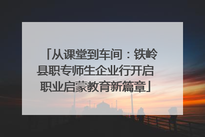 从课堂到车间：铁岭县职专师生企业行开启职业启蒙教育新篇章