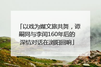 以戏为媒文旅共舞，谭嗣同与李闰160年后的深情对话在浏阳回响