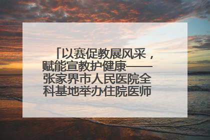 以赛促教展风采，赋能宣教护健康——张家界市人民医院全科基地举办住院医师健康宣教比赛