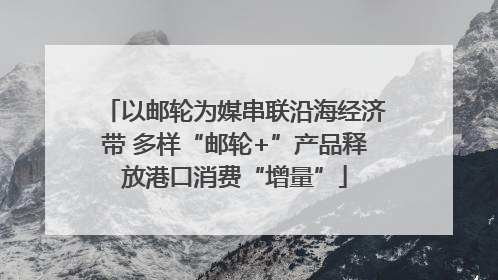 以邮轮为媒串联沿海经济带 多样“邮轮+”产品释放港口消费“增量”