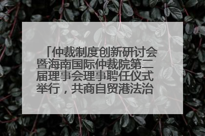 仲裁制度创新研讨会暨海南国际仲裁院第二届理事会理事聘任仪式举行，共商自贸港法治建设新路径
