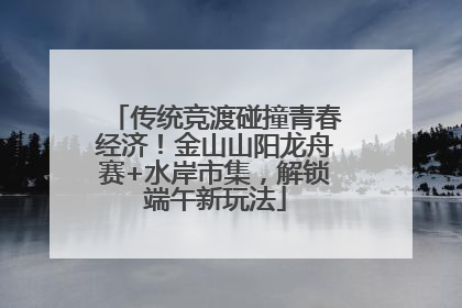 传统竞渡碰撞青春经济！金山山阳龙舟赛+水岸市集，解锁端午新玩法