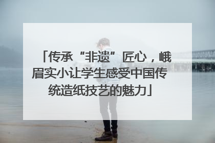 传承“非遗”匠心，峨眉实小让学生感受中国传统造纸技艺的魅力