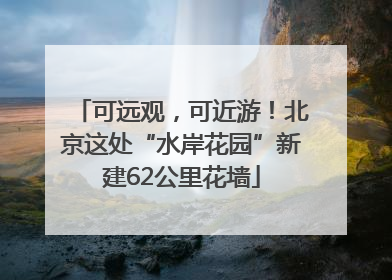 可远观，可近游！北京这处“水岸花园”新建62公里花墙
