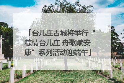 台儿庄古城将举行“粽情台儿庄 舟歌赋安康”系列活动迎端午