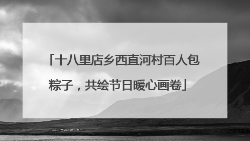 十八里店乡西直河村百人包粽子，共绘节日暖心画卷