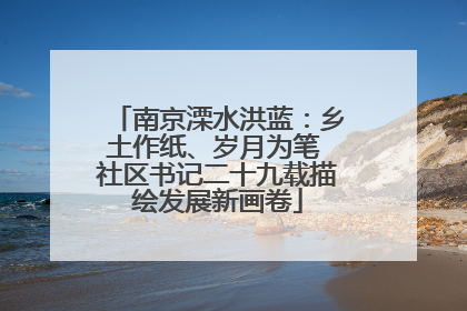 南京溧水洪蓝：乡土作纸、岁月为笔 社区书记二十九载描绘发展新画卷