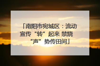 南阳市宛城区：流动宣传“转”起来 禁烧“声”势传田间