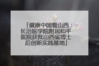 健康中国看山西：长治医学院附属和平医院获批山西省博士后创新实践基地