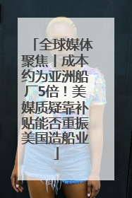 全球媒体聚焦丨成本约为亚洲船厂5倍！美媒质疑靠补贴能否重振美国造船业