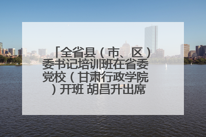 全省县（市、区）委书记培训班在省委党校（甘肃行政学院）开班 胡昌升出席开班式并讲话