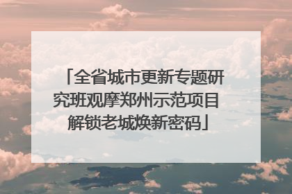 全省城市更新专题研究班观摩郑州示范项目 解锁老城焕新密码