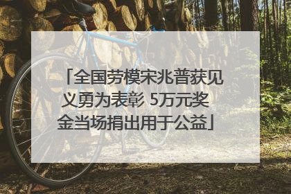 全国劳模宋兆普获见义勇为表彰 5万元奖金当场捐出用于公益