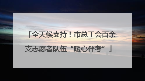 全天候支持！市总工会百余支志愿者队伍“暖心伴考”