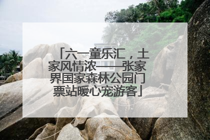 六一童乐汇，土家风情浓——张家界国家森林公园门票站暖心宠游客