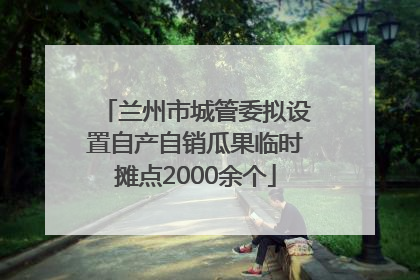 兰州市城管委拟设置自产自销瓜果临时摊点2000余个