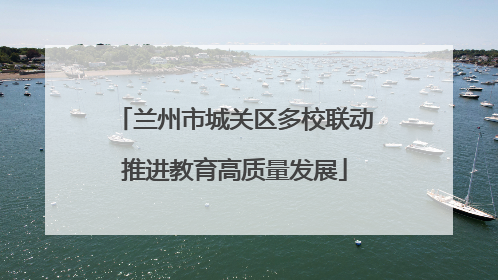 兰州市城关区多校联动推进教育高质量发展