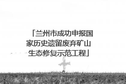 兰州市成功申报国家历史遗留废弃矿山生态修复示范工程