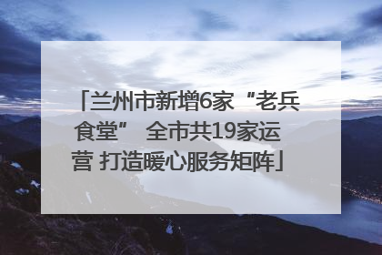 兰州市新增6家“老兵食堂” 全市共19家运营 打造暖心服务矩阵