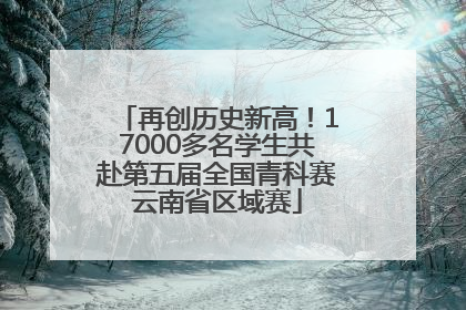 再创历史新高！17000多名学生共赴第五届全国青科赛云南省区域赛