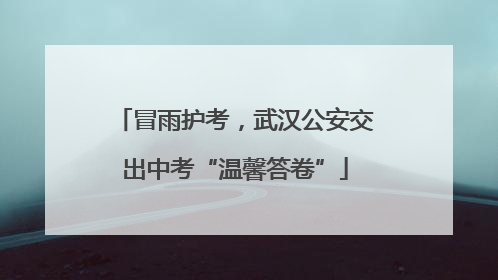 冒雨护考，武汉公安交出中考“温馨答卷”