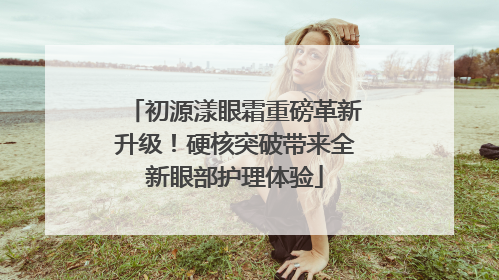 初源漾眼霜重磅革新升级！硬核突破带来全新眼部护理体验