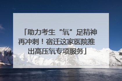 助力考生“氧”足精神再冲刺！宿迁这家医院推出高压氧专项服务
