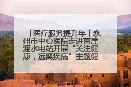 医疗服务提升年丨永州市中心医院走进南津渡水电站开展“关注健康，远离疾病”主题健康促进活动