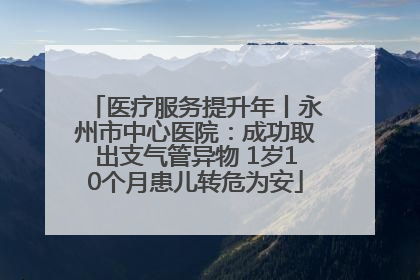医疗服务提升年丨永州市中心医院：成功取出支气管异物 1岁10个月患儿转危为安