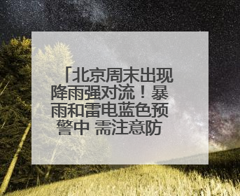 北京周末出现降雨强对流！暴雨和雷电蓝色预警中 需注意防雷避雨和出行安全