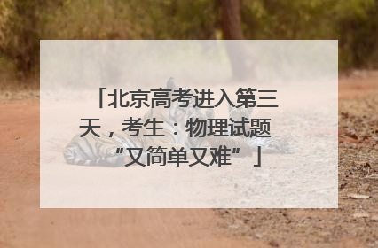 北京高考进入第三天，考生：物理试题“又简单又难”