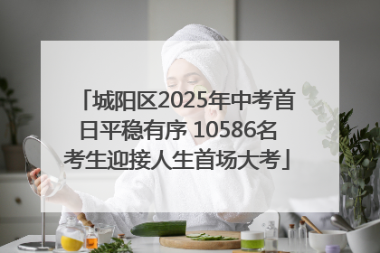 城阳区2025年中考首日平稳有序 10586名考生迎接人生首场大考