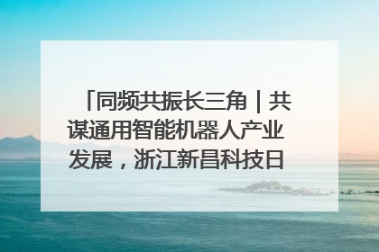 同频共振长三角｜共谋通用智能机器人产业发展，浙江新昌科技日搭建协同创新平台
