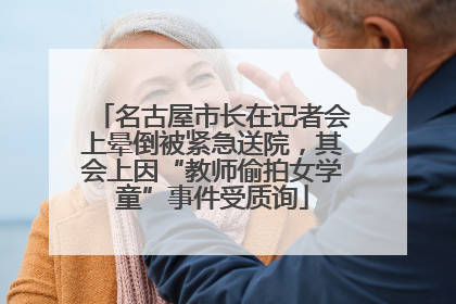 名古屋市长在记者会上晕倒被紧急送院，其会上因“教师偷拍女学童”事件受质询