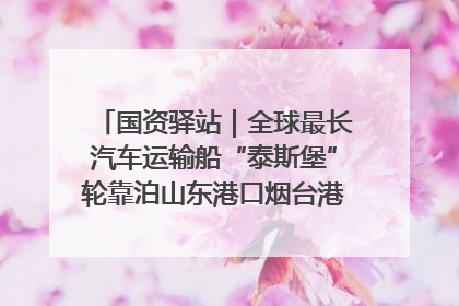 国资驿站｜全球最长汽车运输船“泰斯堡”轮靠泊山东港口烟台港；渤海最大油气平台完成浮托安装
