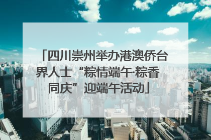 四川崇州举办港澳侨台界人士“粽情端午·粽香同庆”迎端午活动