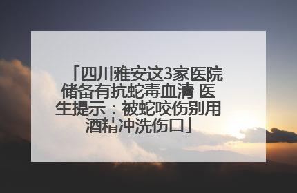 四川雅安这3家医院储备有抗蛇毒血清 医生提示：被蛇咬伤别用酒精冲洗伤口