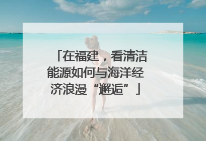 在福建，看清洁能源如何与海洋经济浪漫“邂逅”