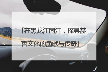 在黑龙江同江，探寻赫哲文化的渔歌与传奇