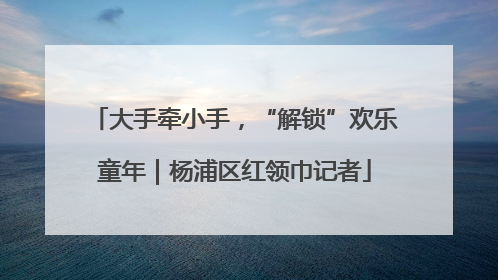 大手牵小手，“解锁”欢乐童年｜杨浦区红领巾记者