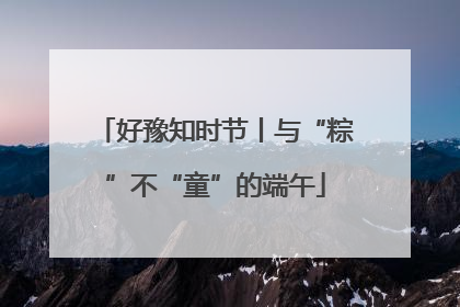 好豫知时节丨与“粽”不“童”的端午