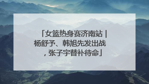 女篮热身赛济南站｜杨舒予、韩旭先发出战，张子宇替补待命