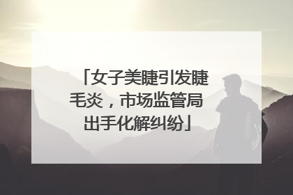 女子美睫引发睫毛炎，市场监管局出手化解纠纷
