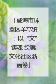 威海市环翠区羊亭镇：以“文”铸魂 绘就文化社区新画卷