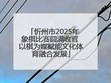 忻州市2025年象棋比赛圆满收官 以棋为媒赋能文化体育融合发展