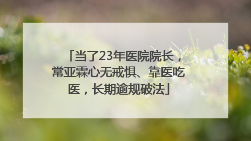当了23年医院院长，常亚霖心无戒惧、靠医吃医，长期逾规破法