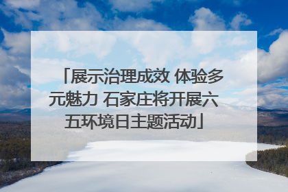 展示治理成效 体验多元魅力 石家庄将开展六五环境日主题活动