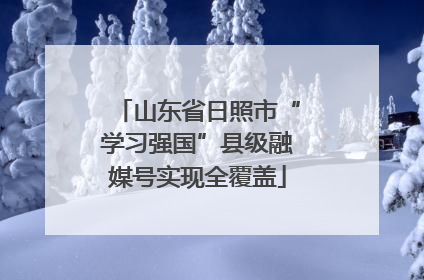 山东省日照市“学习强国”县级融媒号实现全覆盖