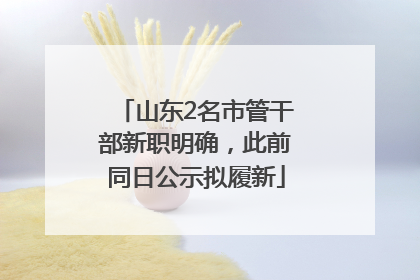 山东2名市管干部新职明确，此前同日公示拟履新