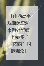 山西高平戏曲课堂迎来海外华媒 上党梆子“圈粉”国际观众